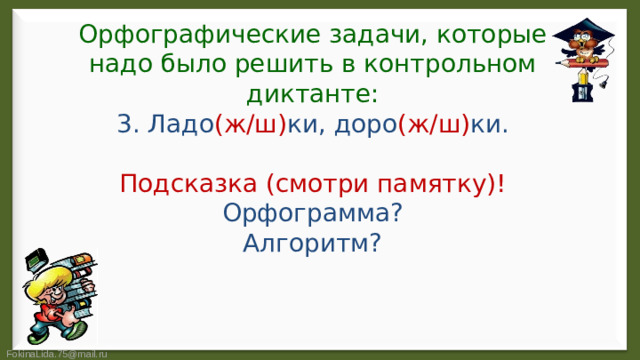 Орфографические задачи, которые надо было решить в контрольном диктанте:  3. Ладо (ж/ш) ки, доро (ж/ш) ки.   Подсказка (смотри памятку)!  Орфограмма?  Алгоритм?