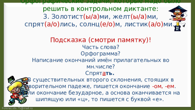 Орфографические задачи, которые надо было решить в контрольном диктанте:  3. Золотист (ы/а) ми, желт (ы/а) ми, спрят (а/о) лись, солнц (е/о) м, листик (а/о) ми..   Подсказка (смотри памятку)!  Часть слова?  Орфограмма?  Написание окончаний имён прилагательных во мн.числе?  Спрят а