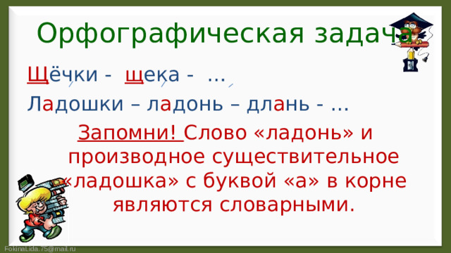 Орфографическая задача Щ ёчки - щ ека - … Л а дошки – л а донь – дл а нь - … Запомни! Слово «ладонь» и производное существительное «ладошка» с буквой «а» в корне являются словарными.