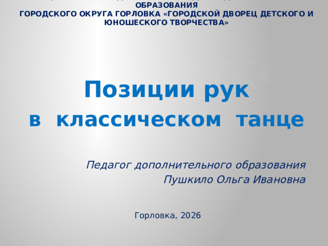 Муниципальное бюджетное учреждение дополнительного образования  городского округа Горловка «Городской Дворец детского и юношеского творчества»     Позиции рук в классическом танце   Педагог дополнительного образования  Пушкило Ольга Ивановна    Горловка, 2026
