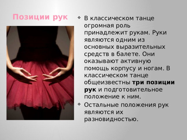 В классическом танце огромная роль принадлежит рукам. Руки являются одним из основных выразительных средств в балете. Они оказывают активную помощь корпусу и ногам. В классическом танце общеизвестны три позиции рук и подготовительное положение к ним. Остальные положения рук являются их разновидностью.