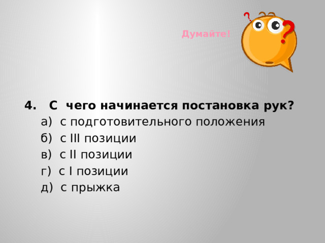 Думайте!  4. С чего начинается постановка рук?  а) с подготовительного положения  б) с III позиции  в) с II позиции  г) с I позиции  д) с прыжка