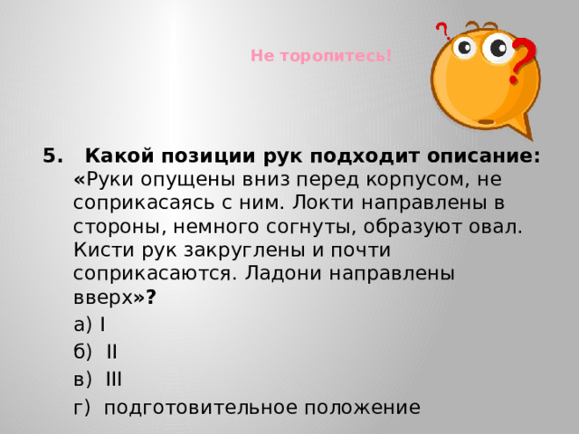 Не торопитесь! 5. Какой позиции рук подходит описание: « Руки опущены вниз перед корпусом, не соприкасаясь с ним. Локти направлены в стороны, немного согнуты, образуют овал. Кисти рук закруглены и почти соприкасаются. Ладони направлены вверх »?  а) I  б) II  в) III  г) подготовительное положение