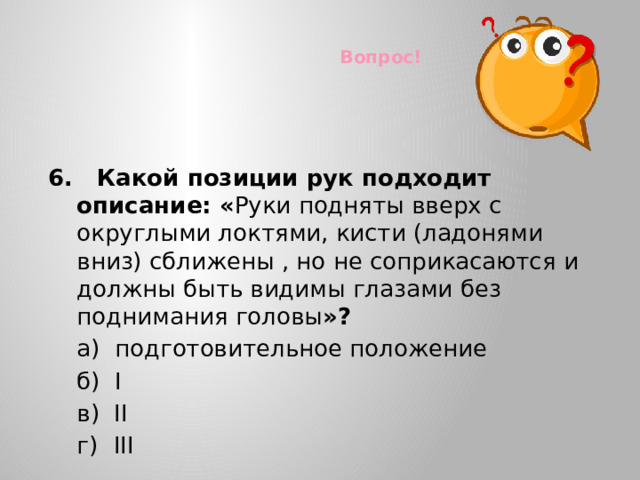 Вопрос! 6. Какой позиции рук подходит описание: « Руки подняты вверх с округлыми локтями, кисти (ладонями вниз) сближены , но не соприкасаются и должны быть видимы глазами без поднимания головы »?  а) подготовительное положение  б) I  в) II  г)  III