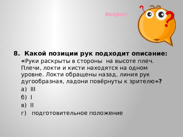 Вопрос! 8. Какой позиции рук подходит описание: « Руки раскрыты в стороны на высоте плеч. Плечи, локти и кисти находятся на одном уровне. Локти обращены назад, линия рук дугообразная, ладони повёрнуты к зрителю »?  а) III  б) I  в) II  г) подготовительное положение