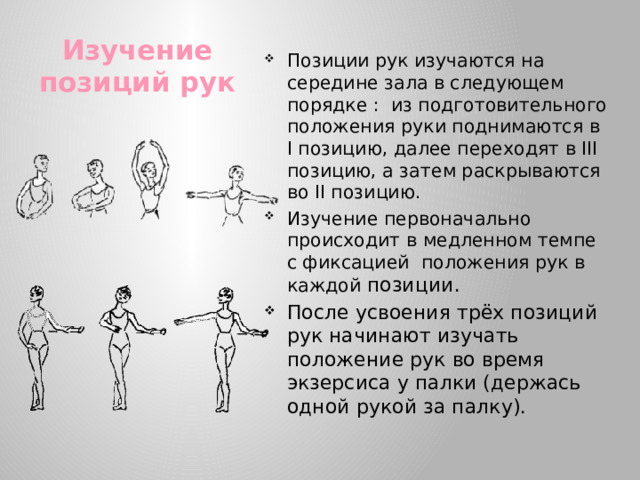 Позиции рук изучаются на середине зала в следующем порядке : из подготовительного положения руки поднимаются в I позицию, далее переходят в III позицию, а затем раскрываются во II позицию. Изучение первоначально происходит в медленном темпе с фиксацией положения рук в каждой позиции. После усвоения трёх позиций рук начинают изучать положение рук во время экзерсиса у палки (держась одной рукой за палку).