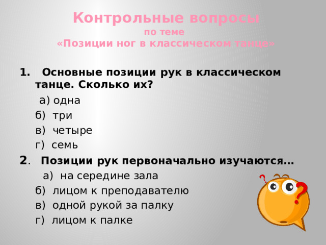 Контрольные вопросы  по теме  «Позиции ног в классическом танце» 1. Основные позиции рук в классическом танце. Сколько их?   а ) одна  б) три  в) четыре  г) семь 2 . Позиции рук первоначально изучаются…  а) на середине зала  б) лицом к преподавателю  в) одной рукой за палку  г) лицом к палке