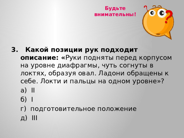 Будьте внимательны!  3. Какой позиции рук подходит описание: « Руки подняты перед корпусом на уровне диафрагмы, чуть согнуты в локтях, образуя овал. Ладони обращены к себе. Локти и пальцы на одном уровне»?  а) II  б) I  г) подготовительное положение  д) III