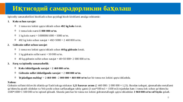 Иқтисодий самарадорликни баҳолаш Iqtisodiy samaradorlikni hisoblash uchun quyidagi hisob-kitoblarni amalga oshiramiz: Koks uchun xarajat : 1 tonna rux kekini qayta ishlash uchun 492 kg koks kerak. 1 tonna koks narxi 5 000 000 so‘m . 1 kg koks narxi = 5000000/1000 = 5000 so‘m. 492 kg koks uchun xarajat = 492×5000 = 2 460 000 so‘m. 1 tonna rux kekini qayta ishlash uchun 492 kg koks kerak. 1 tonna koks narxi 5 000 000 so‘m . 1 kg koks narxi = 5000000/1000 = 5000 so‘m. 492 kg koks uchun xarajat = 492×5000 = 2 460 000 so‘m. Gidrazin sulfat uchun xarajat : 1 tonna rux kekini qayta ishlash uchun 40 kg gidrazin kerak. 1 kg gidrazin sulfat narxi = 50 000 so‘m. 40 kg gidrazin sulfat uchun xarajat = 40×50 000= 2 000 000 so‘m. 1 tonna rux kekini qayta ishlash uchun 40 kg gidrazin kerak. 1 kg gidrazin sulfat narxi = 50 000 so‘m. 40 kg gidrazin sulfat uchun xarajat = 40×50 000= 2 000 000 so‘m. Farq va iqtisodiy samaradorlik : Koks ishlatilganda xarajat = 2 460 000 so‘m . Gidrazin sulfat ishlatilganda xarajat = 2 000 000 so‘m . Tejaladigan mablag‘ = 2 460 000 - 2 000 000 = 460 000 so‘m har bir tonna rux kekini qayta ishlashda. Koks ishlatilganda xarajat = 2 460 000 so‘m . Gidrazin sulfat ishlatilganda xarajat = 2 000 000 so‘m . Tejaladigan mablag‘ = 2 460 000 - 2 000 000 = 460 000 so‘m har bir tonna rux kekini qayta ishlashda. Xulosa:  Gidrazin sulfatni tiklovchi sifatida qo‘llash koksga nisbatan 1,23 baravar arzon (2 460 000 / 2 000 000 ≈ 1,23). Bundan tashqari, qimmatbaho metallarni qo’shimcha ajratib olishdan va Vels pechi uchun sarflanadigan tabiiy gazni (3 soat*500 m3 = 1500 m3) tejashdan ham 1 tonna kek uchun qo’shimcha 1500*1000=1 500 000 so’m iqtisod qilinadi. Shunda jami har bir tonna rux kekini gidrometallurgik qayta ishlashdan 1 960 000 so’m sof foyda qoladi. 7