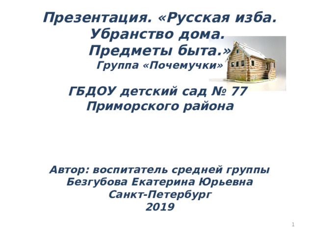 Презентация. «Русская изба. Убранство дома. Предметы быта.» Группа «Почемучки»  ГБДОУ детский сад № 77 Приморского района     Автор: воспитатель средней группы Безгубова Екатерина Юрьевна Санкт-Петербург 2019