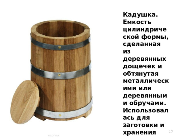 Кадушка. Емкость цилиндрической формы, сделанная из деревянных дощечек и обтянутая металлическими или деревянными обручами. Использовалась для заготовки и хранения продуктов.