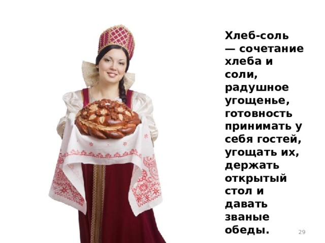 Хлеб-соль — сочетание хлеба и соли, радушное угощенье, готовность принимать у себя гостей, угощать их, держать открытый стол и давать званые обеды.
