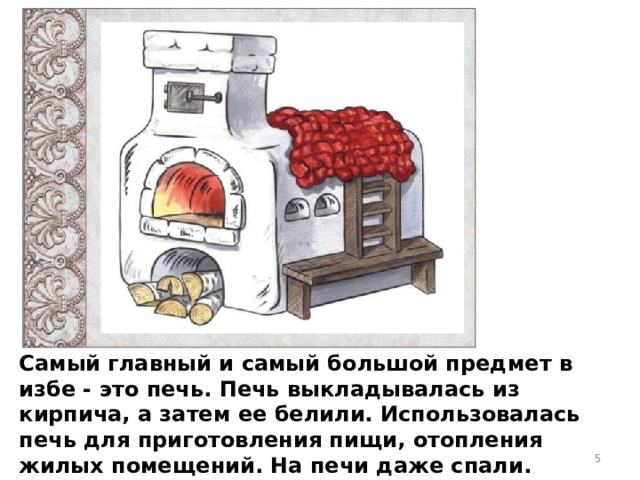 Самый главный и самый большой предмет в избе - это печь. Печь выкладывалась из кирпича, а затем ее белили. Использовалась печь для приготовления пищи, отопления жилых помещений. На печи даже спали. Топилась печь дровами.