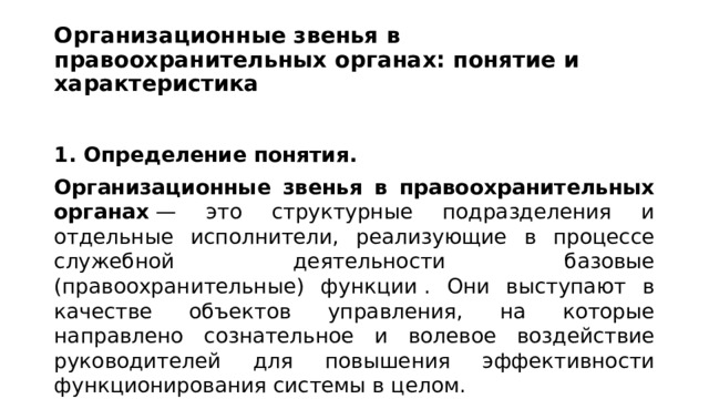 Организационные звенья в правоохранительных органах: понятие и характеристика  1. Определение понятия. Организационные звенья в правоохранительных органах  — это структурные подразделения и отдельные исполнители, реализующие в процессе служебной деятельности базовые (правоохранительные) функции . Они выступают в качестве объектов управления, на которые направлено сознательное и волевое воздействие руководителей для повышения эффективности функционирования системы в целом. 