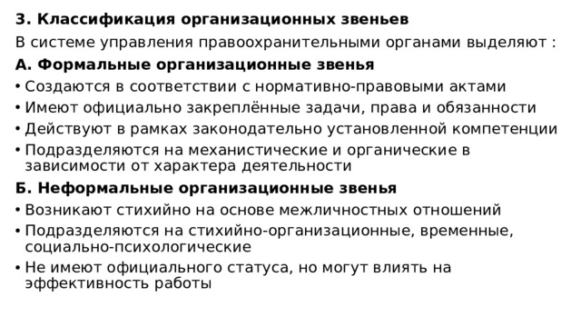 3. Классификация организационных звеньев В системе управления правоохранительными органами выделяют : А. Формальные организационные звенья Создаются в соответствии с нормативно-правовыми актами Имеют официально закреплённые задачи, права и обязанности Действуют в рамках законодательно установленной компетенции Подразделяются на механистические и органические в зависимости от характера деятельности  Б. Неформальные организационные звенья