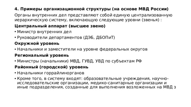 4. Примеры организационной структуры (на основе МВД России) Органы внутренних дел представляют собой единую централизованную иерархическую систему, включающую следующие уровни (звенья) : Центральный аппарат (высшее звено) Министр внутренних дел Руководители департаментов (ДЭБ, ДБОПиТ) Окружной уровень Начальники и заместители на уровне федеральных округов Региональный уровень Министры (начальники) МВД, ГУВД, УВД по субъектам РФ Районный (городской) уровень