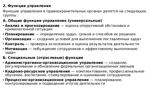 2. Функции управления Функции управления в правоохранительных органах делятся на следующие группы : А. Общие функции управления (универсальные) Анализ и прогнозирование  — оценка оперативной обстановки и криминогенной ситуации  Планирование  — определение задач, сроков и способов их решения  Организация  — создание условий для выполнения поставленных задач  Контроль  — проверка исполнения и оценка результатов деятельности  Мотивация  — побуждение сотрудников к эффективному выполнению задач  Б. Специальные (отраслевые) функции