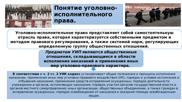 Понятие уголовно-исполнительного права. Уголовно-исполнительное право представляет собой самостоятельную отрасль права, которая характеризуется собственными предметом и методом правового регулирования, а также системой норм, регулирующих определенную группу общественных отношений. Предметом УИП являются общественные отношения, складывающиеся в области исполнения наказаний и применения иных мер уголовно-правового характера.  В соответствии с ч. 2 ст. 2 УИК кодекс устанавливает общие положения и принципы исполнения наказании, применения иных мер уголовно-правового воздействия (УК); порядок и условия исполнения и отбывания наказания, применения средств исправления осужденных; порядок деятельности учреждении и органов, исполняющих наказания; порядок участия органов государственной власти и органов местного самоуправления; иных организации, общественных объединении, а также граждан в исправлении осужденных; порядок освобождения от наказания и оказания помощи освобожденным лицам.
