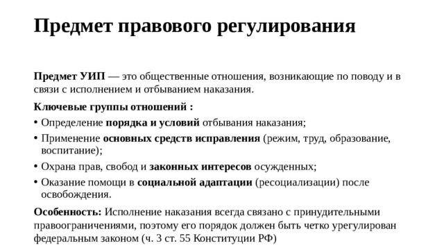 Предмет правового регулирования   Предмет УИП  — это общественные отношения, возникающие по поводу и в связи с исполнением и отбыванием наказания.  Ключевые группы отношений : Определение  порядка и условий  отбывания наказания; Применение  основных средств исправления  (режим, труд, образование, воспитание); Охрана прав, свобод и  законных интересов  осужденных; Оказание помощи в  социальной адаптации  (ресоциализации) после освобождения. Особенность:  Исполнение наказания всегда связано с принудительными правоограничениями, поэтому его порядок должен быть четко урегулирован федеральным законом (ч. 3 ст. 55 Конституции РФ) 