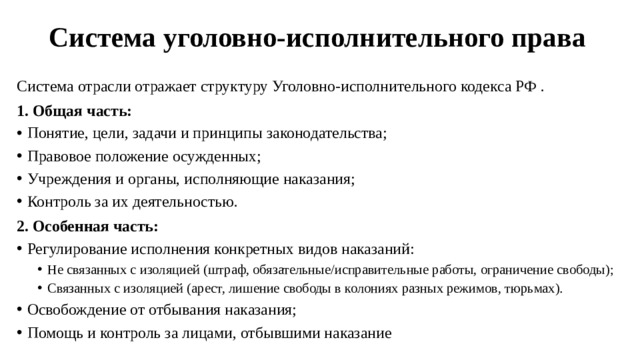 Система уголовно-исполнительного права   Система отрасли отражает структуру Уголовно-исполнительного кодекса РФ . 1. Общая часть: Понятие, цели, задачи и принципы законодательства; Правовое положение осужденных; Учреждения и органы, исполняющие наказания; Контроль за их деятельностью. 2. Особенная часть: