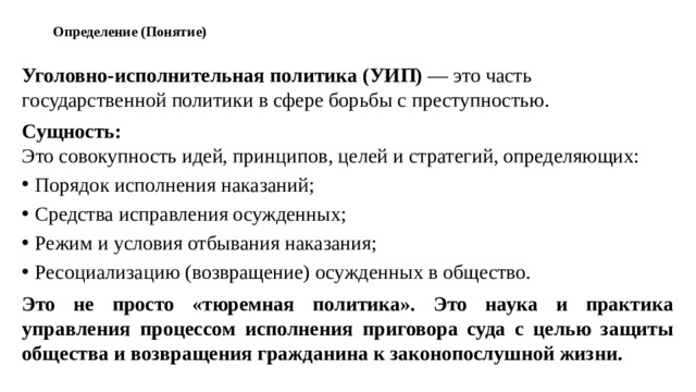 Определение (Понятие)   Уголовно-исполнительная политика (УИП)  — это часть государственной политики в сфере борьбы с преступностью. Сущность:  Это совокупность идей, принципов, целей и стратегий, определяющих: Порядок исполнения наказаний; Средства исправления осужденных; Режим и условия отбывания наказания; Ресоциализацию (возвращение) осужденных в общество. Это не просто «тюремная политика». Это наука и практика управления процессом исполнения приговора суда с целью защиты общества и возвращения гражданина к законопослушной жизни.