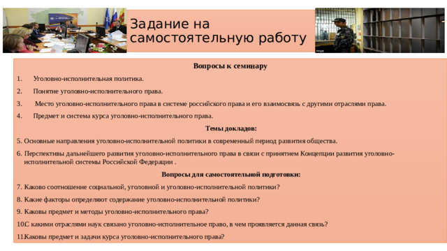 Задание на самостоятельную работу Вопросы к семинару Уголовно-исполнительная политика. Понятие уголовно-исполнительного права.  Место уголовно-исполнительного права в системе российского права и его взаимосвязь с другими отраслями права. Предмет и система курса уголовно-исполнительного права.  Темы докладов: Основные направления уголовно-исполнительной политики в современный период развития общества. Перспективы дальнейшего развития уголовно-исполнительного права в связи с принятием Концепции развития уголовно-исполнительной системы Российской Федерации .   Вопросы для самостоятельной подготовки: Каково соотношение социальной, уголовной и уголовно-исполнительной политики? Какие факторы определяют содержание уголовно-исполнительной политики? Каковы предмет и методы уголовно-исполнительного права? С какими отраслями наук связано уголовно-исполнительное право, в чем проявляется данная связь? Каковы предмет и задачи курса уголовно-исполнительного права?