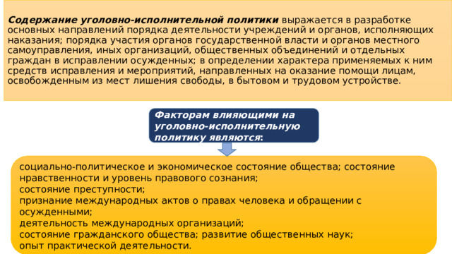 Содержание уголовно-исполнительной политики  выражается в разработке основных направлений порядка деятельности учреждений и органов, исполняющих наказания; порядка участия органов государственной власти и органов местного самоуправления, иных организаций, общественных объединений и отдельных граждан в исправлении осужденных; в определении характера применяемых к ним средств исправления и мероприятий, направленных на оказание помощи лицам, освобожденным из мест лишения свободы, в бытовом и трудовом устройстве. Факторам влияющими на уголовно-исполнительную политику являются : социально-политическое и экономическое состояние общества; состояние нравственности и уровень правового сознания; состояние преступности; признание международных актов о правах человека и обращении с осужденными; деятельность международных организаций; состояние гражданского общества; развитие общественных наук; опыт практической деятельности.