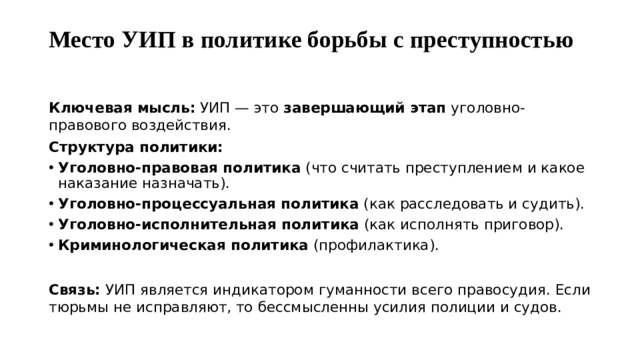 Место УИП в политике борьбы с преступностью   Ключевая мысль:  УИП — это  завершающий этап  уголовно-правового воздействия. Структура политики: Уголовно-правовая политика  (что считать преступлением и какое наказание назначать). Уголовно-процессуальная политика  (как расследовать и судить). Уголовно-исполнительная политика  (как исполнять приговор). Криминологическая политика  (профилактика).  Связь:  УИП является индикатором гуманности всего правосудия. Если тюрьмы не исправляют, то бессмысленны усилия полиции и судов.