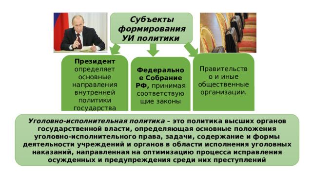 Субъекты формирования УИ политики  Правительство и иные общественные организации. Президент определяет основные направления внутренней политики государства Федеральное Собрание РФ, принимая соответствующие законы Уголовно-исполнительная политика – это политика высших органов государственной власти, определяющая основные положения уголовно-исполнительного права, задачи, содержание и формы деятельности учреждений и органов в области исполнения уголовных наказаний, направленная на оптимизацию процесса исправления осужденных и предупреждения среди них преступлений