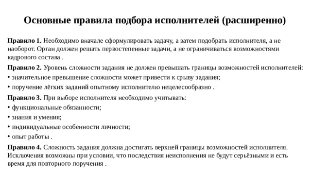 Основные правила подбора исполнителей (расширенно)   Правило 1.  Необходимо вначале сформулировать задачу, а затем подобрать исполнителя, а не наоборот. Орган должен решать первостепенные задачи, а не ограничиваться возможностями кадрового состава . Правило 2.  Уровень сложности задания не должен превышать границы возможностей исполнителей: значительное превышение сложности может привести к срыву задания; поручение лёгких заданий опытному исполнителю нецелесообразно . Правило 3.  При выборе исполнителя необходимо учитывать: функциональные обязанности; знания и умения; индивидуальные особенности личности; опыт работы . Правило 4.  Сложность задания должна достигать верхней границы возможностей исполнителя. Исключения возможны при условии, что последствия неисполнения не будут серьёзными и есть время для повторного поручения .