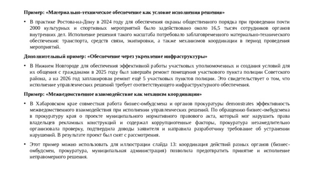 Пример: «Материально-техническое обеспечение как условие исполнения решения» В практике Ростова-на-Дону в 2024 году для обеспечения охраны общественного порядка при проведении почти 2000 культурных и спортивных мероприятий было задействовано около 16,5 тысяч сотрудников органов внутренних дел. Исполнение решения такого масштаба потребовало заблаговременного материально-технического обеспечения: транспорта, средств связи, экипировки, а также механизмов координации в период проведения мероприятий. Дополнительный пример: «Обеспечение через укрепление инфраструктуры» В Нижнем Новгороде для обеспечения эффективной работы участковых уполномоченных и создания условий для их общения с гражданами в 2025 году был завершён ремонт помещения участкового пункта полиции Советского района, а на 2026 год запланирован ремонт ещё 5 участковых пунктов полиции. Это свидетельствует о том, что исполнение управленческих решений требует соответствующего инфраструктурного обеспечения. Пример: «Межведомственное взаимодействие как механизм координации»