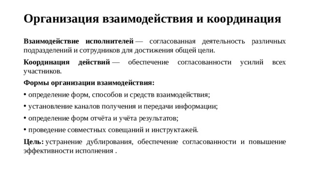 Организация взаимодействия и координация   Взаимодействие исполнителей  — согласованная деятельность различных подразделений и сотрудников для достижения общей цели. Координация действий  — обеспечение согласованности усилий всех участников. Формы организации взаимодействия: определение форм, способов и средств взаимодействия; установление каналов получения и передачи информации; определение форм отчёта и учёта результатов; проведение совместных совещаний и инструктажей. Цель:  устранение дублирования, обеспечение согласованности и повышение эффективности исполнения .