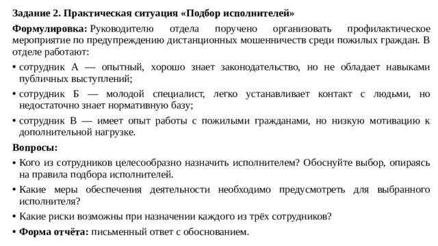 Задание 2. Практическая ситуация «Подбор исполнителей» Формулировка:  Руководителю отдела поручено организовать профилактическое мероприятие по предупреждению дистанционных мошенничеств среди пожилых граждан. В отделе работают: сотрудник А — опытный, хорошо знает законодательство, но не обладает навыками публичных выступлений; сотрудник Б — молодой специалист, легко устанавливает контакт с людьми, но недостаточно знает нормативную базу; сотрудник В — имеет опыт работы с пожилыми гражданами, но низкую мотивацию к дополнительной нагрузке. Вопросы: