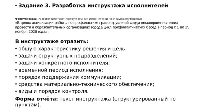 Формулировка:  Разработайте текст инструктажа для исполнителей по следующему решению: «В целях активизации работы по профилактике правонарушений среди несовершеннолетних провести в образовательных организациях города цикл профилактических бесед в период с 1 по 15 ноября 2026 года». Задание 3. Разработка инструктажа исполнителей     В инструктаже отразить: общую характеристику решения и цель; задачи структурных подразделений; задачи конкретного исполнителя; временной период исполнения; порядок поддержания коммуникации; средства материально-технического обеспечения; виды и порядок контроля. Форма отчёта:  текст инструктажа (структурированный по пунктам).