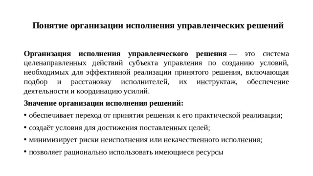 Понятие организации исполнения управленческих решений   Организация исполнения управленческого решения  — это система целенаправленных действий субъекта управления по созданию условий, необходимых для эффективной реализации принятого решения, включающая подбор и расстановку исполнителей, их инструктаж, обеспечение деятельности и координацию усилий. Значение организации исполнения решений:
