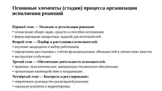 Основные элементы (стадии) процесса организации исполнения решений   Первый этап — Уяснение и детализация решения: осмысление общих задач, средств и способов исполнения; формулирование конкретных заданий для исполнителей . Второй этап — Подбор и расстановка исполнителей: изучение кандидатов и выбор работников; определение расстановки с учётом функциональных обязанностей и личностных качеств; инструктаж и обучение . Третий этап — Обеспечение деятельности исполнителей: правовое, психологическое, материально-техническое обеспечение; организация взаимодействия и координация . Четвёртый этап — Контроль и регулирование: