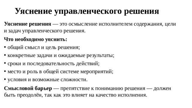 Уяснение управленческого решения   Уяснение решения  — это осмысление исполнителем содержания, цели и задач управленческого решения. Что необходимо уяснить: общий смысл и цель решения; конкретные задачи и ожидаемые результаты; сроки и последовательность действий; место и роль в общей системе мероприятий; условия и возможные сложности. Смысловой барьер  — препятствие к пониманию решения — должен быть преодолён, так как это влияет на качество исполнения.