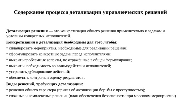 Содержание процесса детализации управленческих решений   Детализация решения  — это конкретизация общего решения применительно к задачам и условиям конкретных исполнителей. Конкретизация и детализация необходимы для того, чтобы: спланировать мероприятия, необходимые для реализации решения; сформулировать конкретные задачи перед исполнителями; выявить проблемные аспекты, не отражённые в общей формулировке; выявить необходимость во взаимодействии исполнителей; устранить дублирование действий; обеспечить контроль и оценку результатов . Виды решений, требующих детализации: