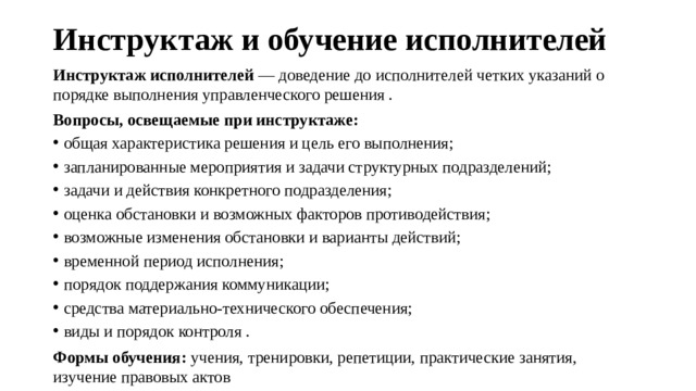 Инструктаж и обучение исполнителей   Инструктаж исполнителей  — доведение до исполнителей четких указаний о порядке выполнения управленческого решения . Вопросы, освещаемые при инструктаже: общая характеристика решения и цель его выполнения; запланированные мероприятия и задачи структурных подразделений; задачи и действия конкретного подразделения; оценка обстановки и возможных факторов противодействия; возможные изменения обстановки и варианты действий; временной период исполнения; порядок поддержания коммуникации; средства материально-технического обеспечения; виды и порядок контроля . Формы обучения:  учения, тренировки, репетиции, практические занятия, изучение правовых актов