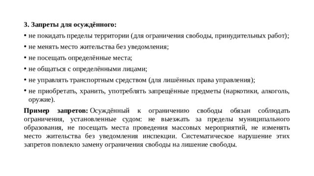 3. Запреты для осуждённого: не покидать пределы территории (для ограничения свободы, принудительных работ); не менять место жительства без уведомления; не посещать определённые места; не общаться с определёнными лицами; не управлять транспортным средством (для лишённых права управления); не приобретать, хранить, употреблять запрещённые предметы (наркотики, алкоголь, оружие). Пример запретов:  Осуждённый к ограничению свободы обязан соблюдать ограничения, установленные судом: не выезжать за пределы муниципального образования, не посещать места проведения массовых мероприятий, не изменять место жительства без уведомления инспекции. Систематическое нарушение этих запретов повлекло замену ограничения свободы на лишение свободы.