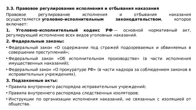 3.3. Правовое регулирование исполнения и отбывания наказания Правовое регулирование исполнения и отбывания наказания осуществляется  уголовно-исполнительным законодательством , которое включает: 1. Уголовно-исполнительный кодекс РФ  — основной нормативный акт, регулирующий исполнение всех видов уголовных наказаний. 2. Федеральные законы: Федеральный закон «О содержании под стражей подозреваемых и обвиняемых в совершении преступлений»; Федеральный закон «Об исполнительном производстве» (в части исполнения имущественных наказаний); Федеральный закон «О прокуратуре РФ» (в части надзора за соблюдением законов в исправительных учреждениях). 3. Подзаконные акты: