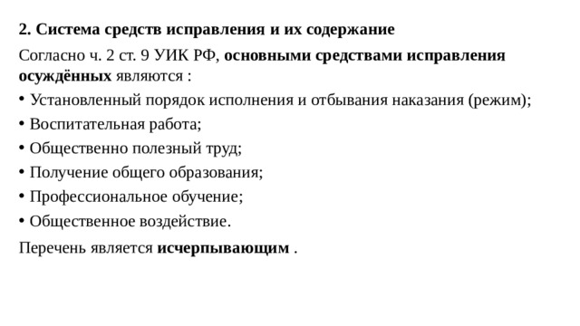 2. Система средств исправления и их содержание Согласно ч. 2 ст. 9 УИК РФ,  основными средствами исправления осуждённых  являются : Установленный порядок исполнения и отбывания наказания (режим); Воспитательная работа; Общественно полезный труд; Получение общего образования; Профессиональное обучение; Общественное воздействие. Перечень является  исчерпывающим  .