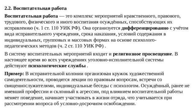 2.2. Воспитательная работа Воспитательная работа  — это комплекс мероприятий нравственного, правового, трудового, физического и иного воспитания осуждённых, способствующих их исправлению (ч. 1 ст. 110 УИК РФ). Она организуется  дифференцированно  с учётом вида исправительного учреждения, срока наказания, условий содержания в индивидуальных, групповых и массовых формах на основе психолого-педагогических методов (ч. 2 ст. 110 УИК РФ) . В систему воспитательных мероприятий входит и  религиозное просвещение . В настоящее время во всех учреждениях уголовно-исполнительной системы действуют  психологические службы  . Пример:  В исправительной колонии организован кружок художественной самодеятельности, проводятся лекции по правовым вопросам, встречи со священнослужителями, индивидуальные беседы с психологом. Осуждённый, ранее не имевший профессии и склонный к агрессии, под влиянием воспитательной работы меняет поведение, начинает участвовать в жизни отряда, что учитывается при рассмотрении вопроса об условно-досрочном освобождении.