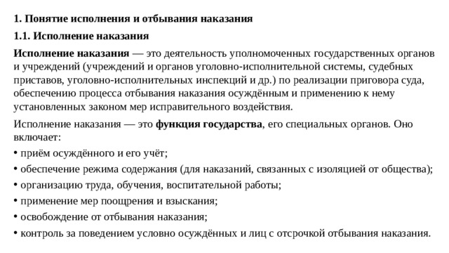 1. Понятие исполнения и отбывания наказания 1.1. Исполнение наказания Исполнение наказания  — это деятельность уполномоченных государственных органов и учреждений (учреждений и органов уголовно-исполнительной системы, судебных приставов, уголовно-исполнительных инспекций и др.) по реализации приговора суда, обеспечению процесса отбывания наказания осуждённым и применению к нему установленных законом мер исправительного воздействия. Исполнение наказания — это  функция государства , его специальных органов. Оно включает: