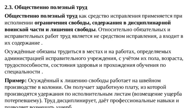 2.3. Общественно полезный труд Общественно полезный труд  как средство исправления применяется при исполнении  ограничения свободы, содержания в дисциплинарной воинской части и лишения свободы . Относительно обязательных и исправительных работ труд является не средством исправления, а входит в их содержание . Осуждённые обязаны трудиться в местах и на работах, определяемых администрацией исправительного учреждения, с учётом их пола, возраста, трудоспособности, состояния здоровья и прохождения обучения по специальности . Пример:  Осуждённый к лишению свободы работает на швейном производстве в колонии. Он получает заработную плату, из которой производятся удержания по исполнительным листам (возмещение ущерба потерпевшему). Труд дисциплинирует, даёт профессиональные навыки и позволяет возмещать ущерб.