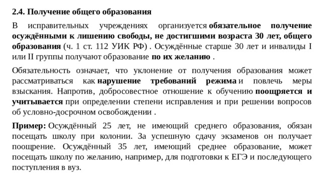 2.4. Получение общего образования В исправительных учреждениях организуется  обязательное получение осуждёнными к лишению свободы, не достигшими возраста 30 лет, общего образования  (ч. 1 ст. 112 УИК РФ) . Осуждённые старше 30 лет и инвалиды I или II группы получают образование  по их желанию  . Обязательность означает, что уклонение от получения образования может рассматриваться как  нарушение требований режима  и повлечь меры взыскания. Напротив, добросовестное отношение к обучению  поощряется и учитывается  при определении степени исправления и при решении вопросов об условно-досрочном освобождении . Пример:  Осуждённый 25 лет, не имеющий среднего образования, обязан посещать школу при колонии. За успешную сдачу экзаменов он получает поощрение. Осуждённый 35 лет, имеющий среднее образование, может посещать школу по желанию, например, для подготовки к ЕГЭ и последующего поступления в вуз.