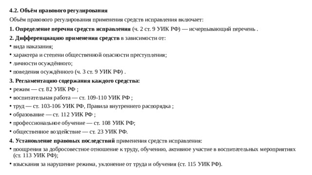 4.2. Объём правового регулирования Объём правового регулирования применения средств исправления включает: 1. Определение перечня средств исправления  (ч. 2 ст. 9 УИК РФ) — исчерпывающий перечень . 2. Дифференциацию применения средств  в зависимости от: вида наказания; характера и степени общественной опасности преступления; личности осуждённого; поведения осуждённого (ч. 3 ст. 9 УИК РФ) . 3. Регламентацию содержания каждого средства: режим — ст. 82 УИК РФ ; воспитательная работа — ст. 109-110 УИК РФ ; труд — ст. 103-106 УИК РФ, Правила внутреннего распорядка ; образование — ст. 112 УИК РФ ; профессиональное обучение — ст. 108 УИК РФ; общественное воздействие — ст. 23 УИК РФ. 4. Установление правовых последствий  применения средств исправления: