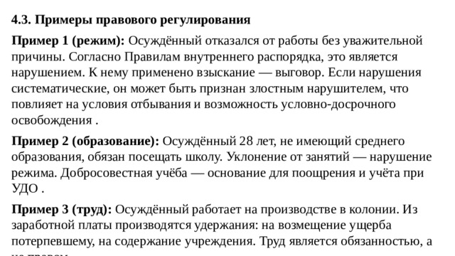 4.3. Примеры правового регулирования Пример 1 (режим):  Осуждённый отказался от работы без уважительной причины. Согласно Правилам внутреннего распорядка, это является нарушением. К нему применено взыскание — выговор. Если нарушения систематические, он может быть признан злостным нарушителем, что повлияет на условия отбывания и возможность условно-досрочного освобождения . Пример 2 (образование):  Осуждённый 28 лет, не имеющий среднего образования, обязан посещать школу. Уклонение от занятий — нарушение режима. Добросовестная учёба — основание для поощрения и учёта при УДО . Пример 3 (труд):  Осуждённый работает на производстве в колонии. Из заработной платы производятся удержания: на возмещение ущерба потерпевшему, на содержание учреждения. Труд является обязанностью, а не правом .