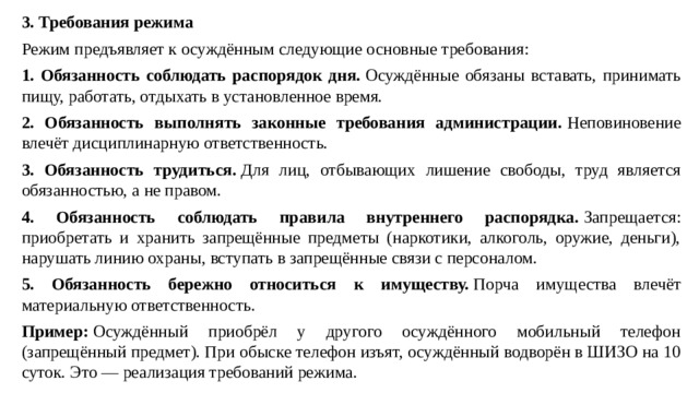 3. Требования режима Режим предъявляет к осуждённым следующие основные требования: 1. Обязанность соблюдать распорядок дня.  Осуждённые обязаны вставать, принимать пищу, работать, отдыхать в установленное время. 2. Обязанность выполнять законные требования администрации.  Неповиновение влечёт дисциплинарную ответственность. 3. Обязанность трудиться.  Для лиц, отбывающих лишение свободы, труд является обязанностью, а не правом. 4. Обязанность соблюдать правила внутреннего распорядка.  Запрещается: приобретать и хранить запрещённые предметы (наркотики, алкоголь, оружие, деньги), нарушать линию охраны, вступать в запрещённые связи с персоналом. 5. Обязанность бережно относиться к имуществу.  Порча имущества влечёт материальную ответственность. Пример:  Осуждённый приобрёл у другого осуждённого мобильный телефон (запрещённый предмет). При обыске телефон изъят, осуждённый водворён в ШИЗО на 10 суток. Это — реализация требований режима.