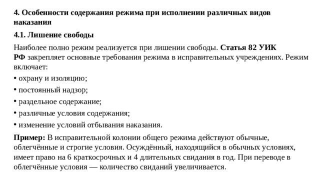 4. Особенности содержания режима при исполнении различных видов наказания 4.1. Лишение свободы Наиболее полно режим реализуется при лишении свободы.  Статья 82 УИК РФ  закрепляет основные требования режима в исправительных учреждениях. Режим включает: охрану и изоляцию; постоянный надзор; раздельное содержание; различные условия содержания; изменение условий отбывания наказания. Пример:  В исправительной колонии общего режима действуют обычные, облегчённые и строгие условия. Осуждённый, находящийся в обычных условиях, имеет право на 6 краткосрочных и 4 длительных свидания в год. При переводе в облегчённые условия — количество свиданий увеличивается.